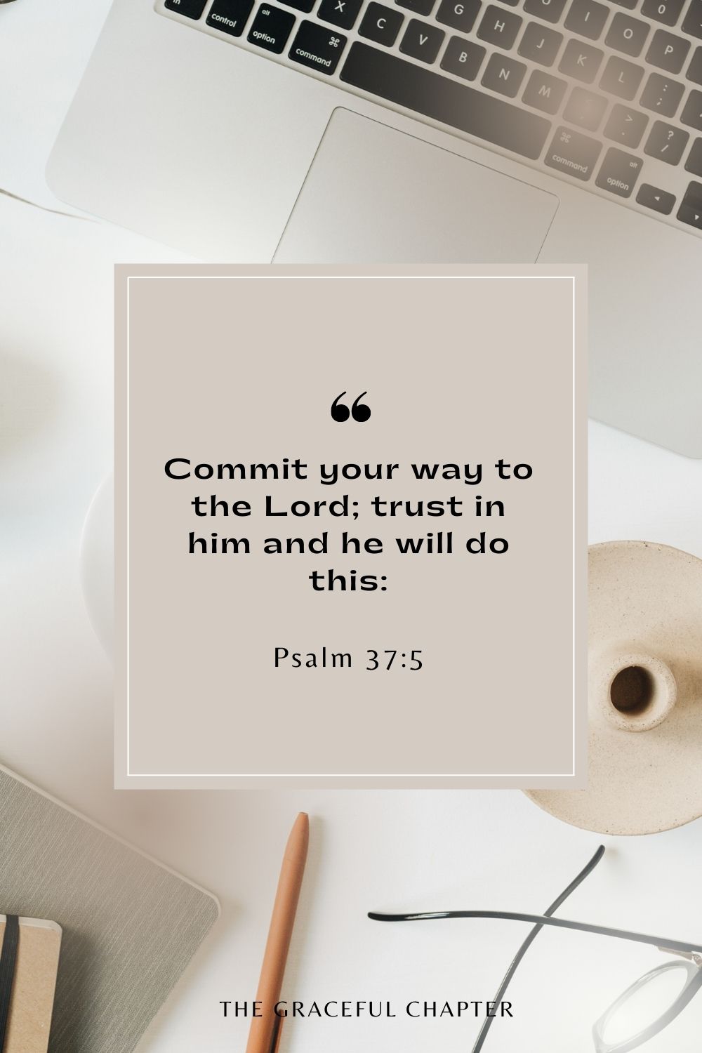 Commit your way to the Lord; trust in him and he will do this: Psalm 37:5