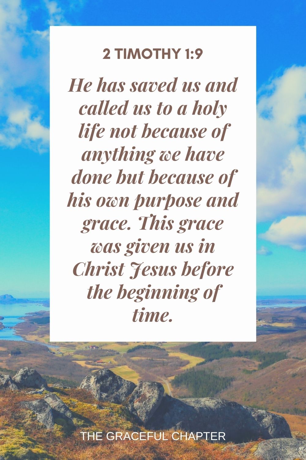 He has saved us and called us to a holy life not because of anything we have done but because of his own purpose and grace. This grace was given us in Christ Jesus before the beginning of time. 2 Timothy 1:9