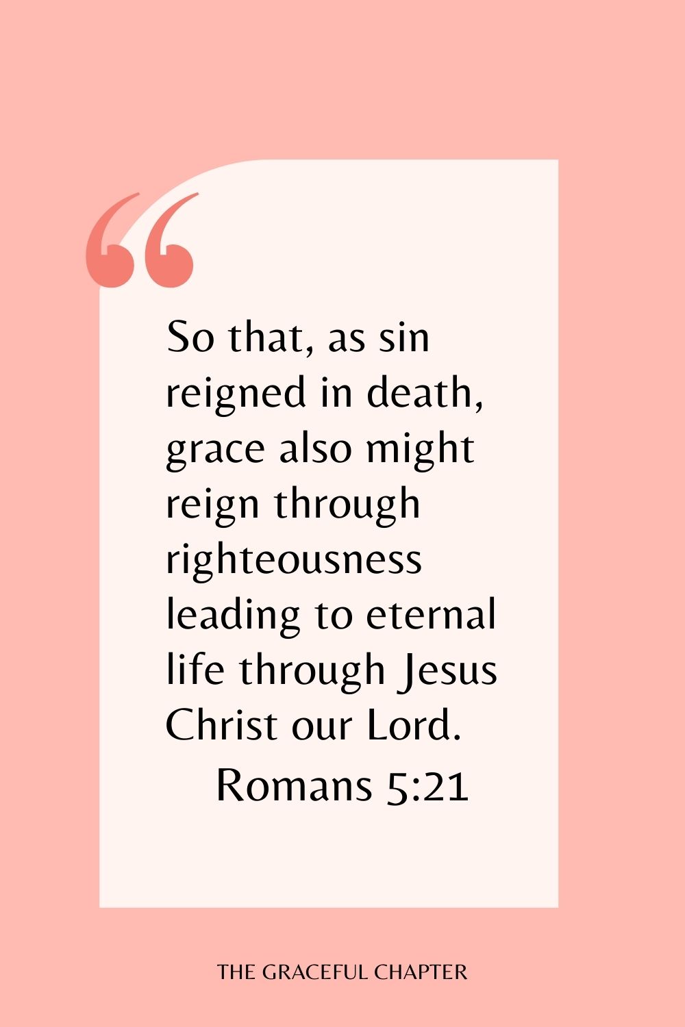 So that, as sin reigned in death, grace also might reign through righteousness leading to eternal life through Jesus Christ our Lord. Romans 5:21