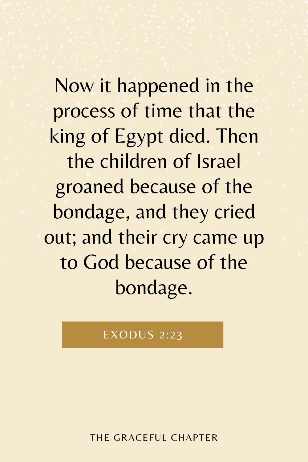 Now it happened in the process of time that the king of Egypt died. Then the children of Israel groaned because of the bondage, and they cried out; and their cry came up to God because of the bondage. Exodus 2:23