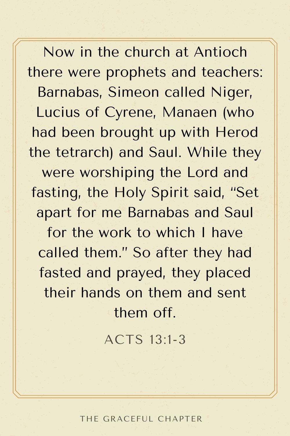Now in the church at Antioch there were prophets and teachers: Barnabas, Simeon called Niger, Lucius of Cyrene, Manaen (who had been brought up with Herod the tetrarch) and Saul. While they were worshiping the Lord and fasting, the Holy Spirit said, “Set apart for me Barnabas and Saul for the work to which I have called them.” So after they had fasted and prayed, they placed their hands on them and sent them off. Acts 13:1-3