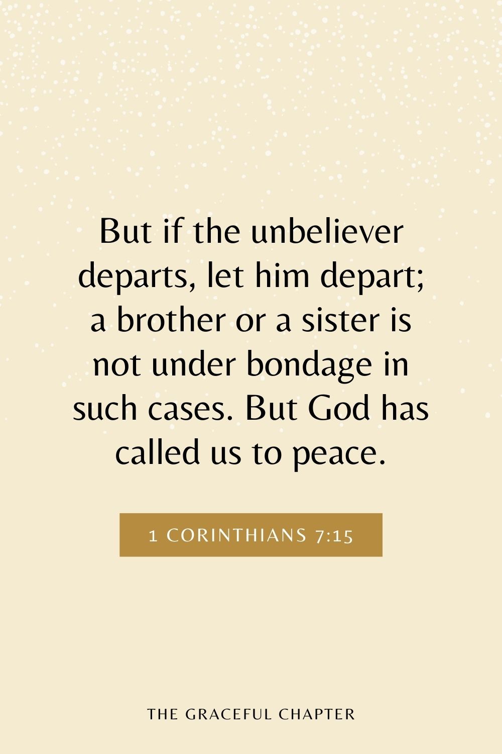 But if the unbeliever departs, let him depart; a brother or a sister is not under bondage in such cases. But God has called us to peace. 1 Corinthians 7:15