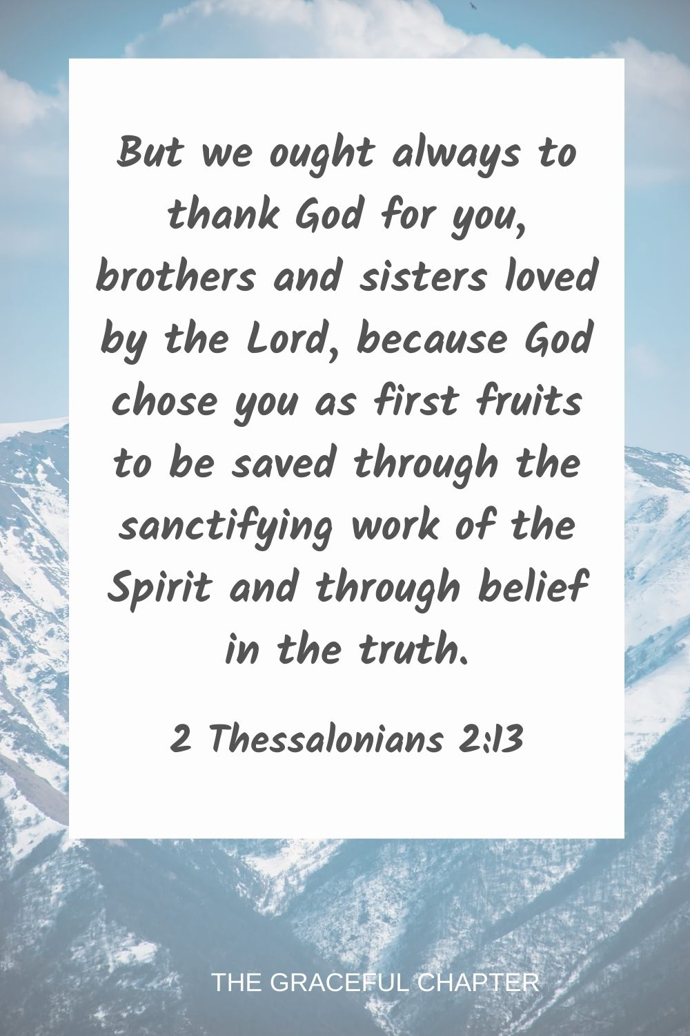 But we ought always to thank God for you, brothers and sisters loved by the Lord, because God chose you as first fruits to be saved through the sanctifying work of the Spirit and through belief in the truth. 2 Thessalonians 2:13