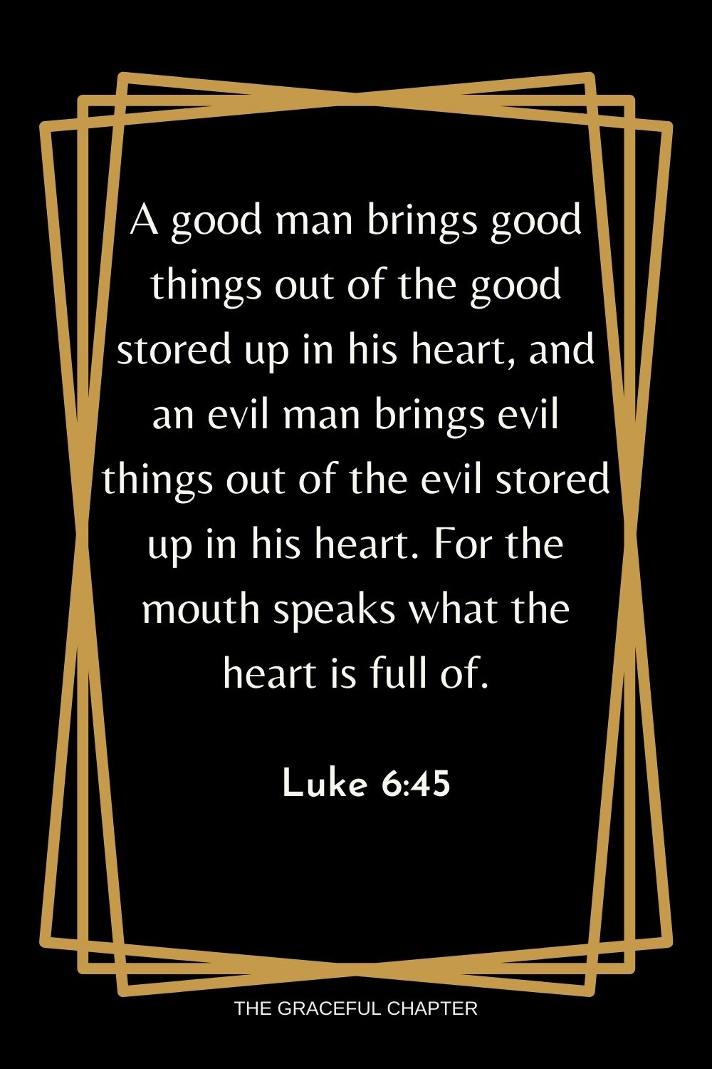 A good man brings good things out of the good stored up in his heart, and an evil man brings evil things out of the evil stored up in his heart. For the mouth speaks what the heart is full of. Luke 6:45