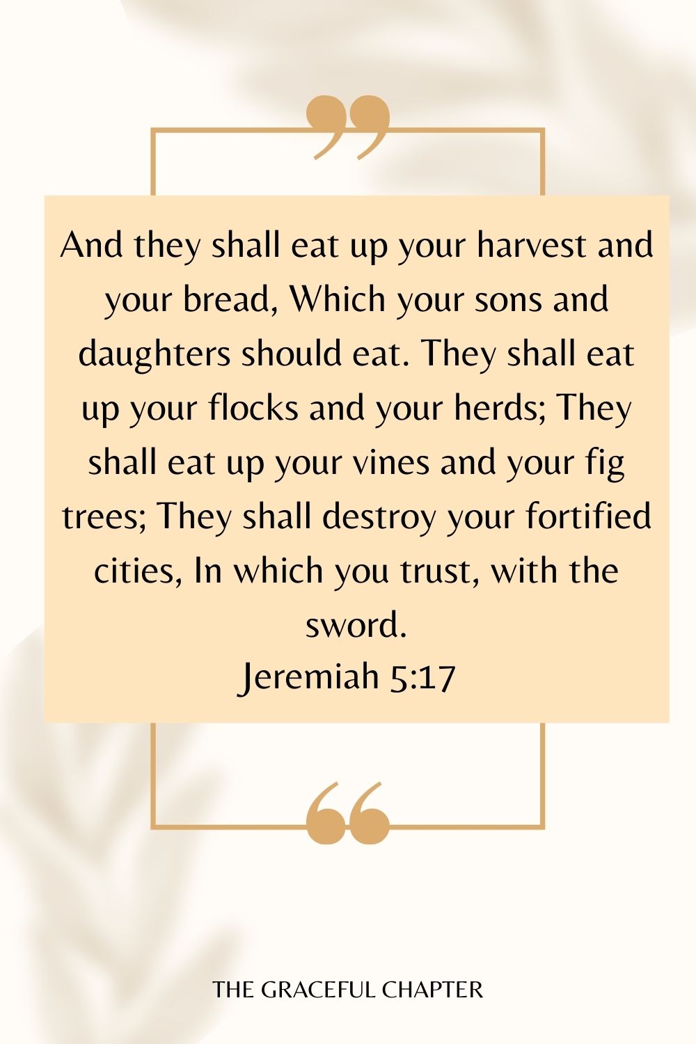 And they shall eat up your harvest and your bread, Which your sons and daughters should eat. They shall eat up your flocks and your herds; They shall eat up your vines and your fig trees; They shall destroy your fortified cities, In which you trust, with the sword. Jeremiah 5:17