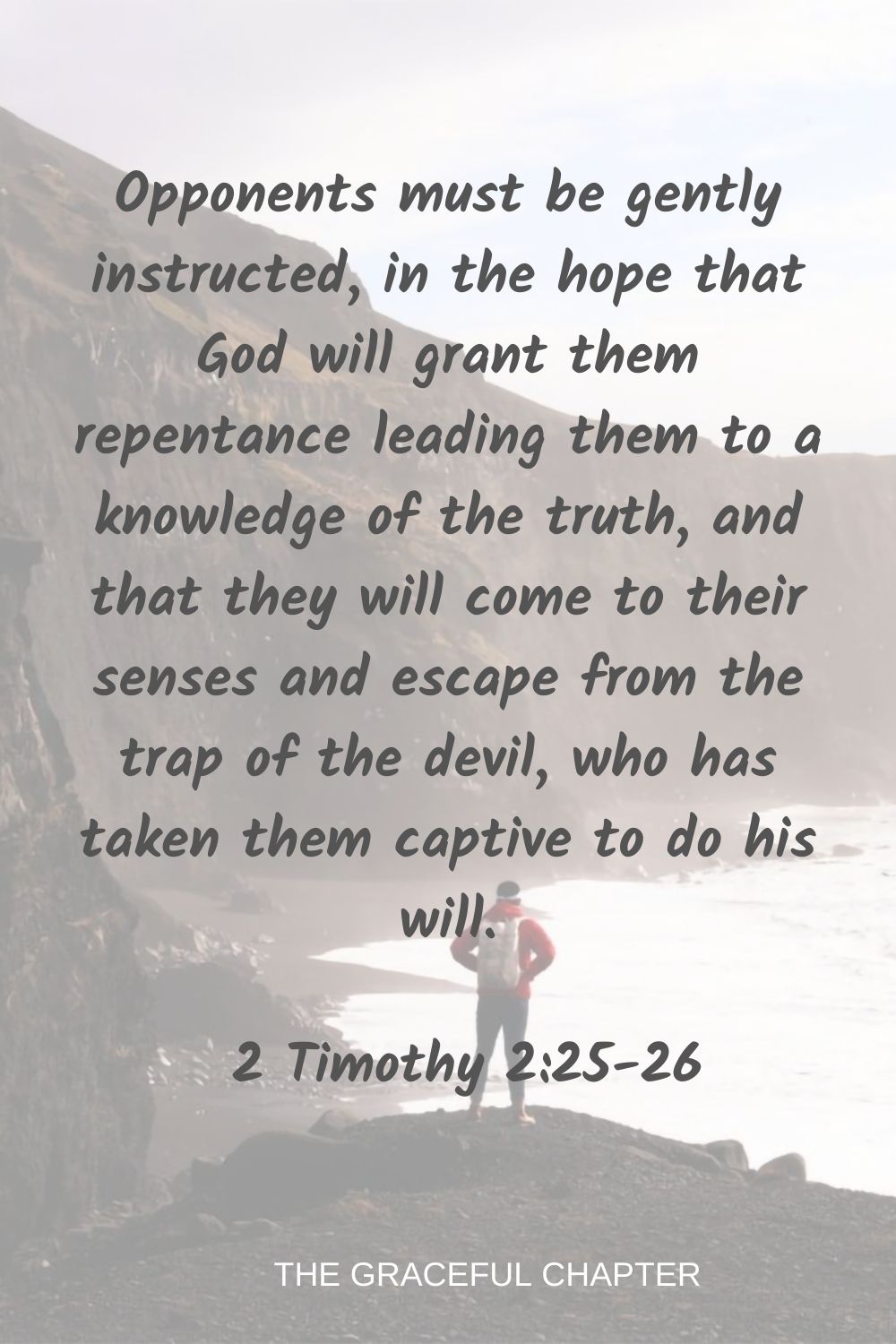 Opponents must be gently instructed, in the hope that God will grant them repentance leading them to a knowledge of the truth, and that they will come to their senses and escape from the trap of the devil, who has taken them captive to do his will. 2 Timothy 2:25-26