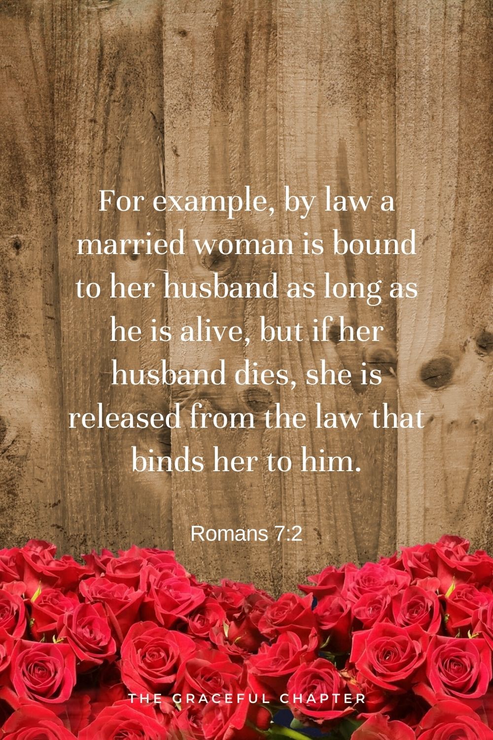 For example, by law a married woman is bound to her husband as long as he is alive, but if her husband dies, she is released from the law that binds her to him. Romans 7:2