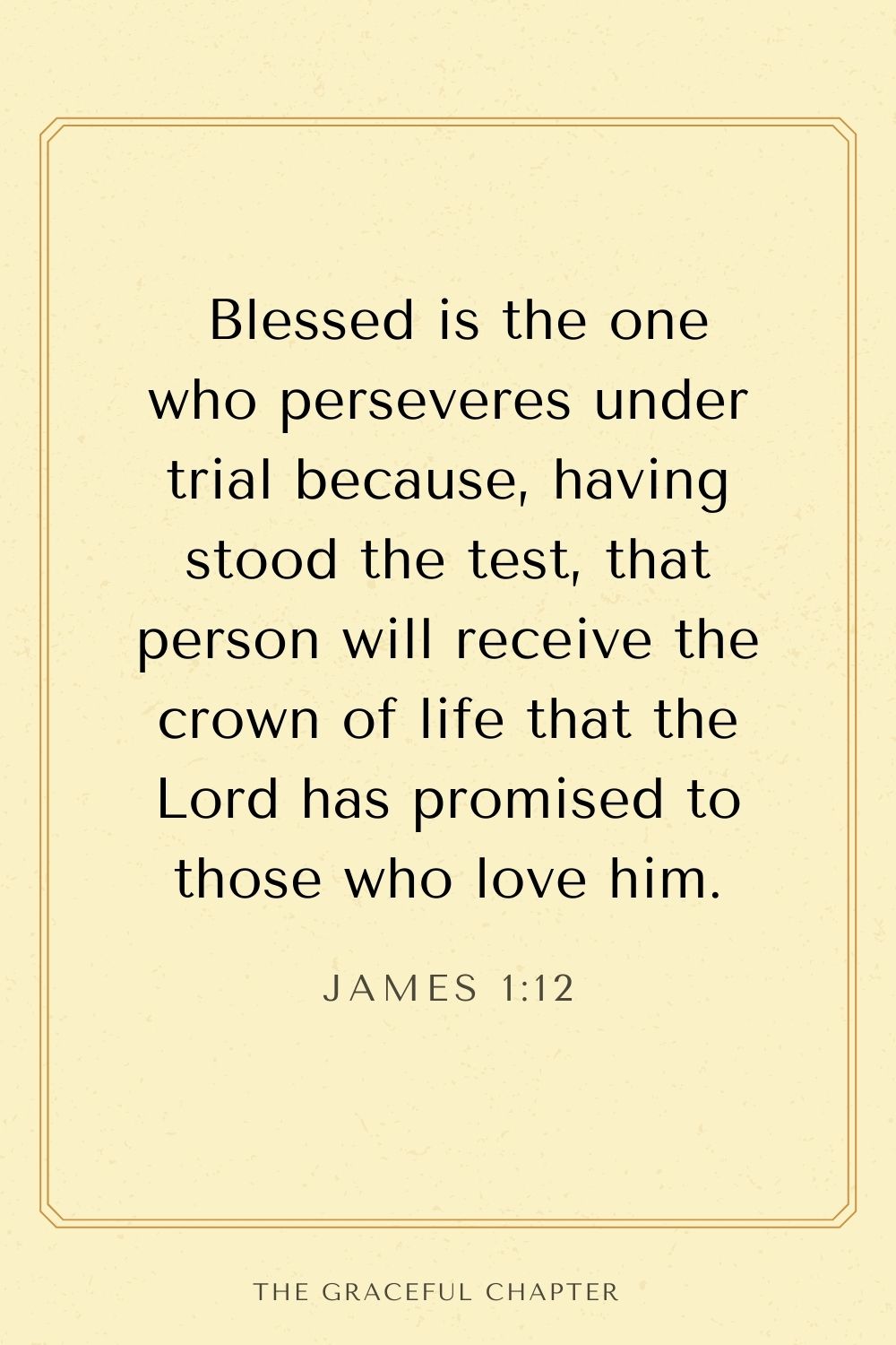 Blessed is the one who perseveres under trial because, having stood the test, that person will receive the crown of life that the Lord has promised to those who love him. James 1:12