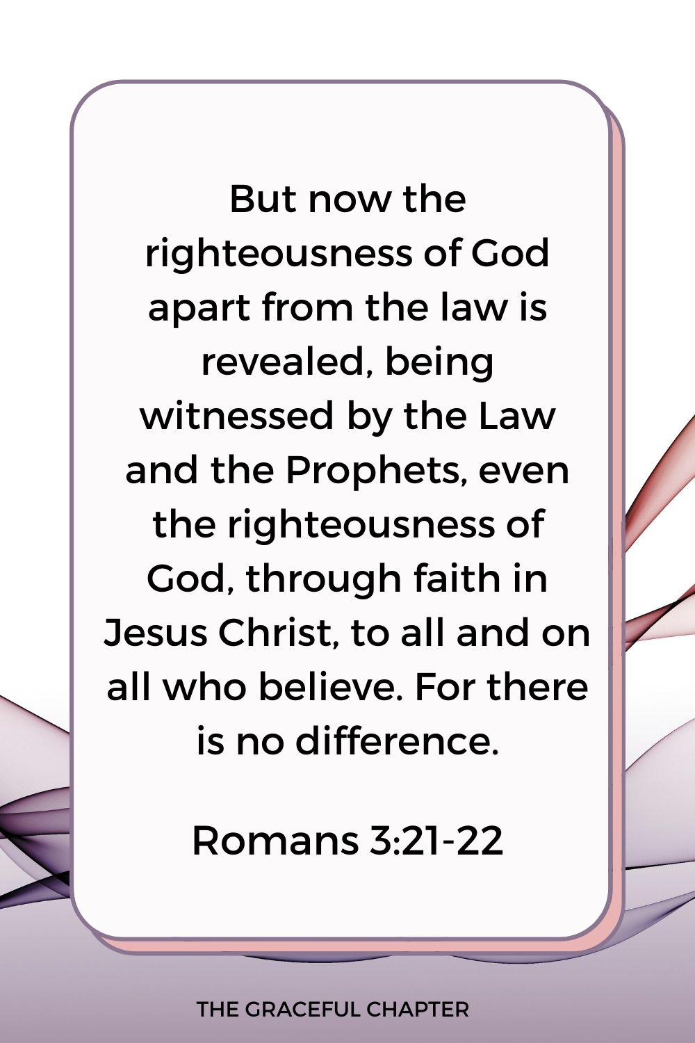 But now the righteousness of God apart from the law is revealed, being witnessed by the Law and the Prophets, even the righteousness of God, through faith in Jesus Christ, to all and on all who believe. For there is no difference. Romans 3:21-22