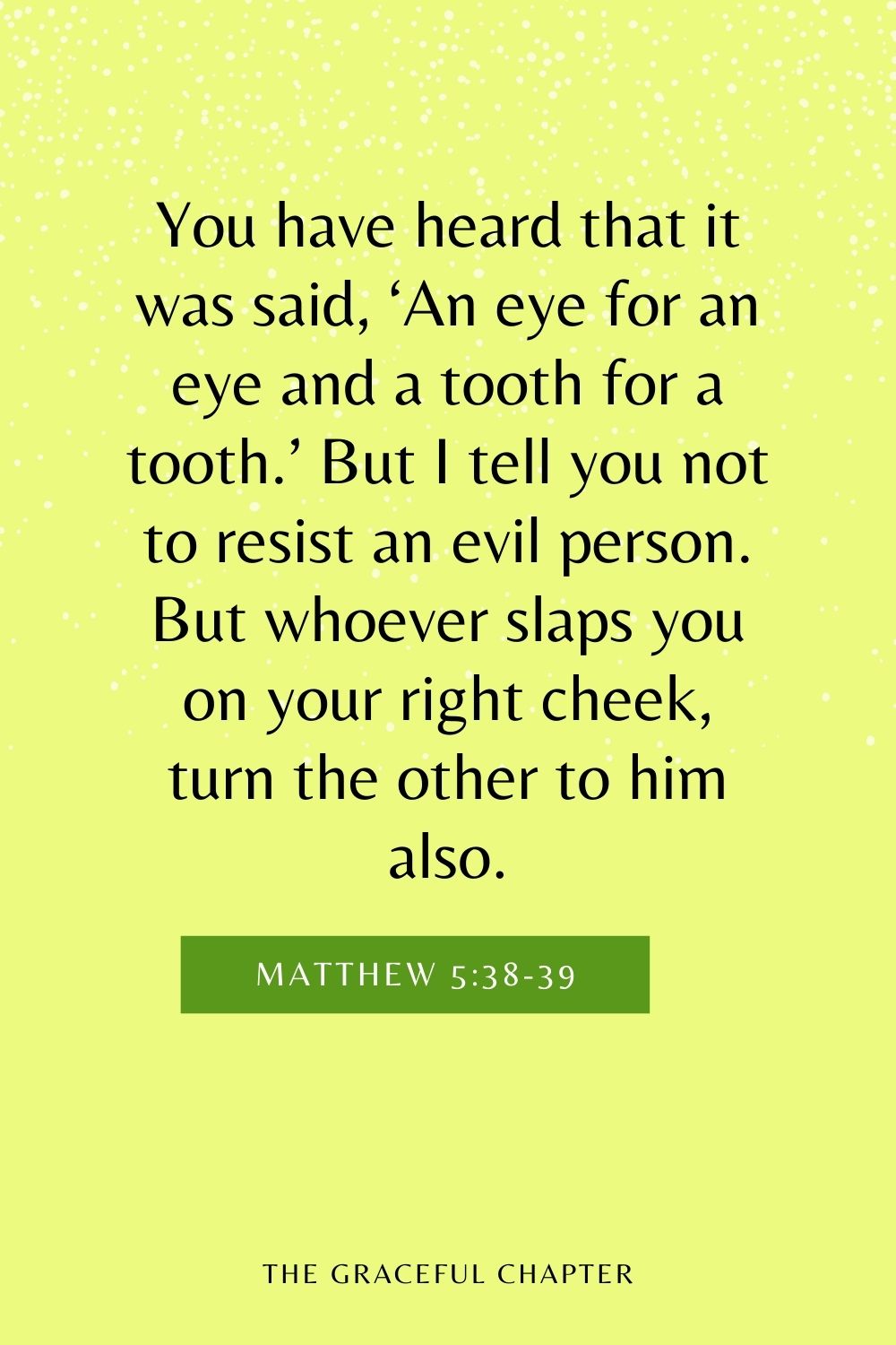 You have heard that it was said, ‘An eye for an eye and a tooth for a tooth.’ But I tell you not to resist an evil person. But whoever slaps you on your right cheek, turn the other to him also. Matthew 5:38-39
