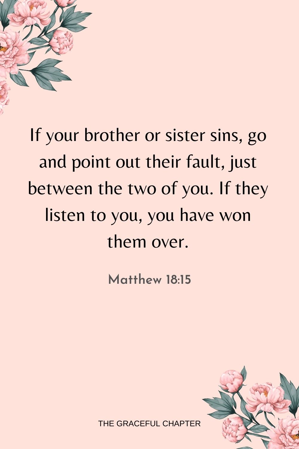 If your brother or sister sins, go and point out their fault, just between the two of you. If they listen to you, you have won them over. Matthew 18:15