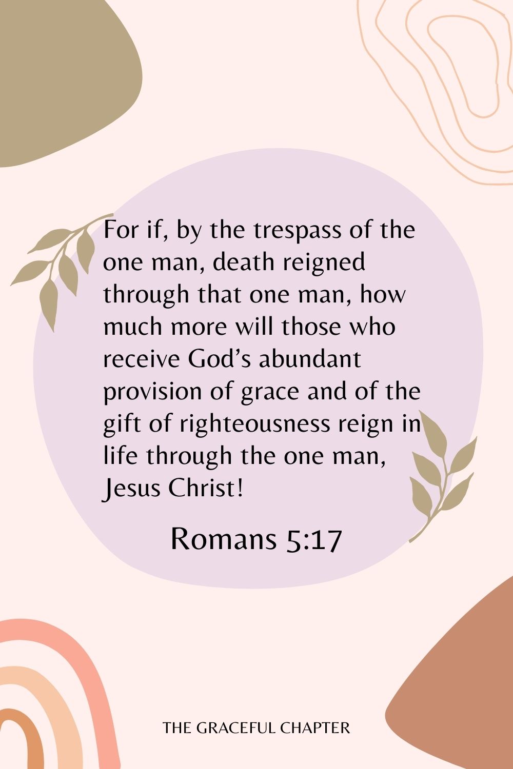 For if, by the trespass of the one man, death reigned through that one man, how much more will those who receive God’s abundant provision of grace and of the gift of righteousness reign in life through the one man, Jesus Christ! Romans 5:17