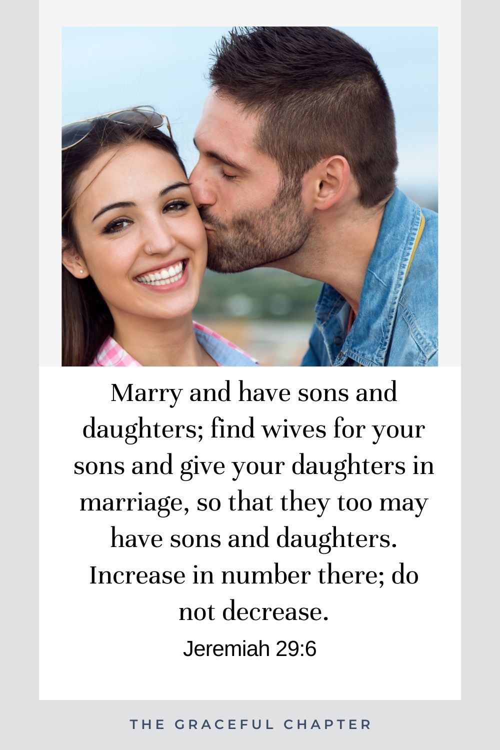 Marry and have sons and daughters; find wives for your sons and give your daughters in marriage, so that they too may have sons and daughters. Increase in number there; do not decrease. Jeremiah 29:6