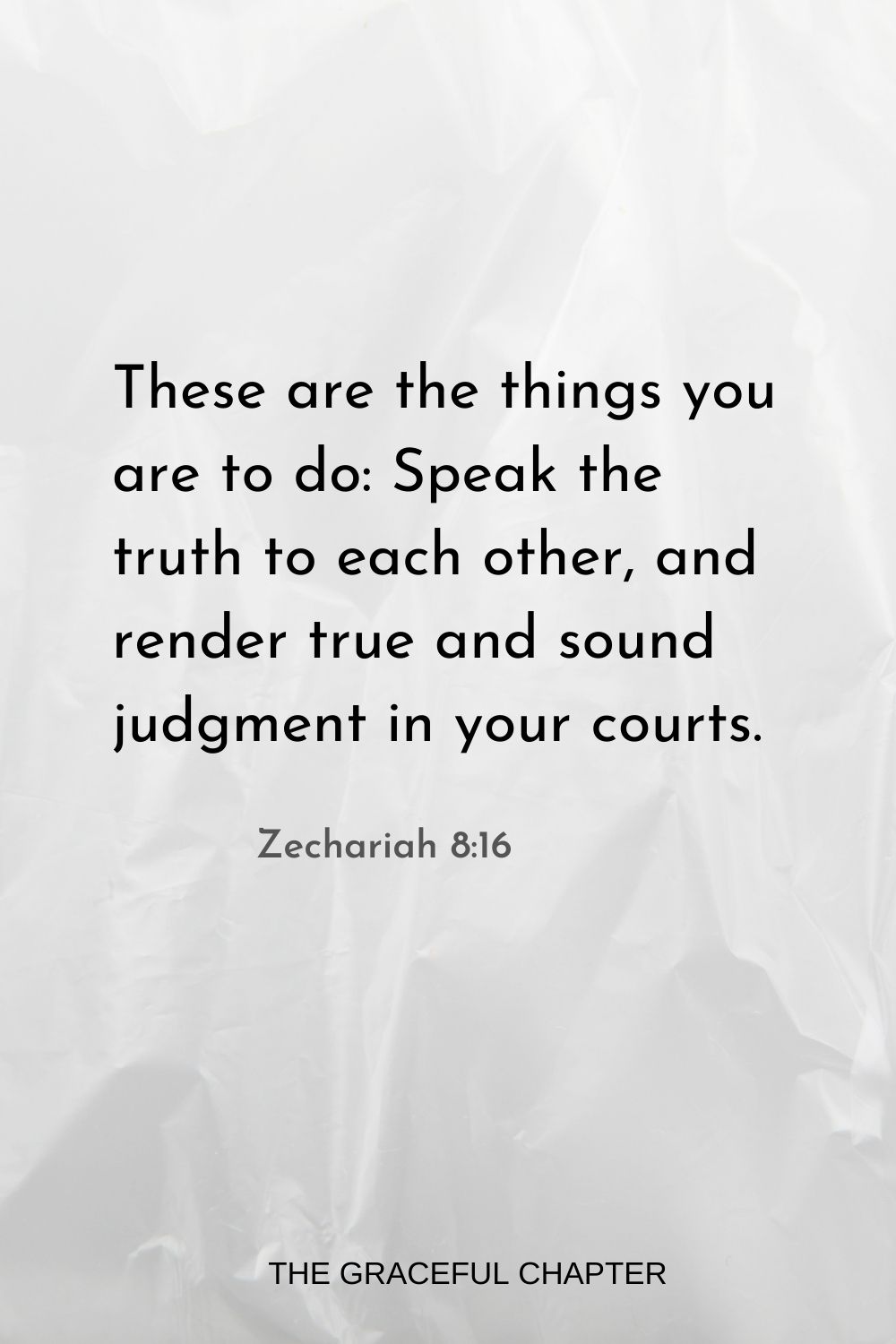 These are the things you are to do: Speak the truth to each other, and render true and sound judgment in your courts. Zechariah 8:16