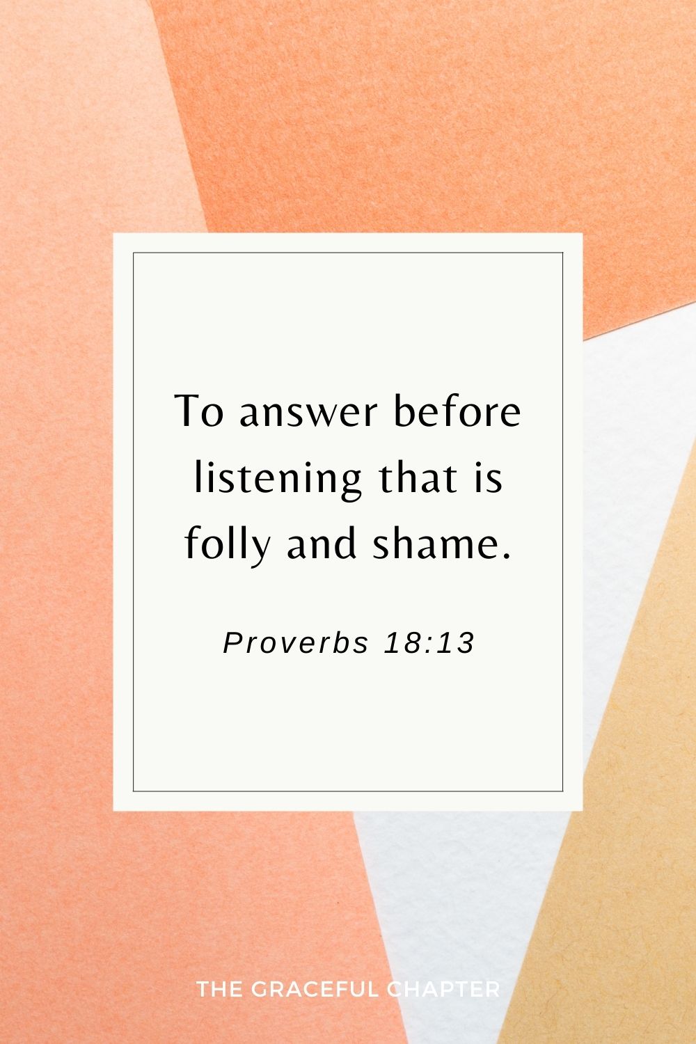 To answer before listening that is folly and shame. Proverbs 18:13