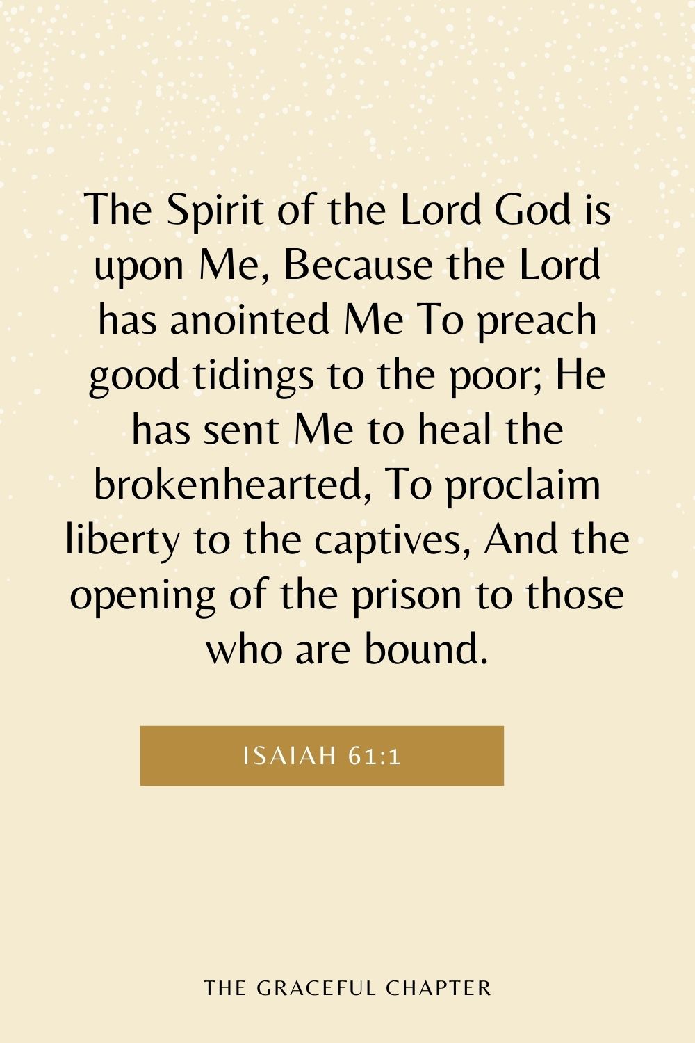 The Spirit of the Lord God is upon Me, Because the Lord has anointed Me To preach good tidings to the poor; He has sent Me to heal the brokenhearted, To proclaim liberty to the captives, And the opening of the prison to those who are bound. Isaiah 61:1