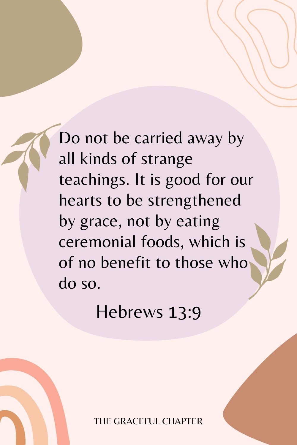 Do not be carried away by all kinds of strange teachings. It is good for our hearts to be strengthened by grace, not by eating ceremonial foods, which is of no benefit to those who do so. Hebrews 13:9
