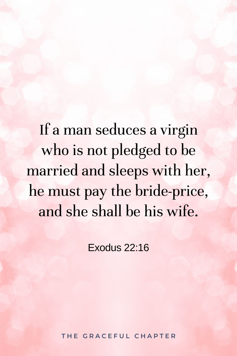 If a man seduces a virgin who is not pledged to be married and sleeps with her, he must pay the bride-price, and she shall be his wife. Exodus 22:16