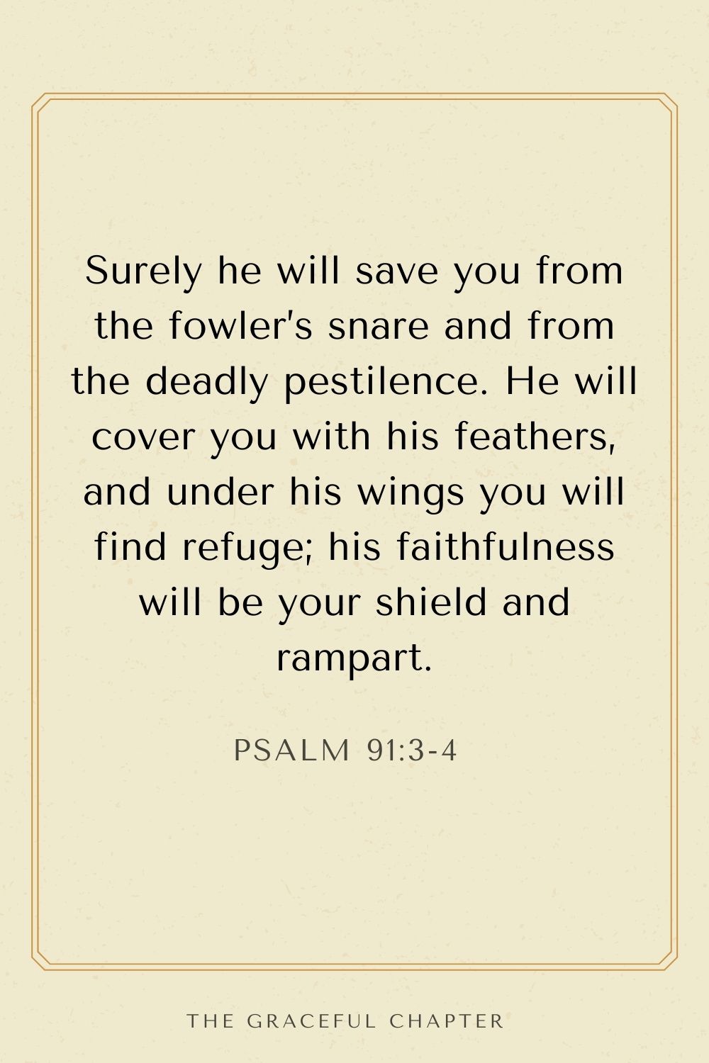 Surely he will save you from the fowler’s snare and from the deadly pestilence. He will cover you with his feathers, and under his wings you will find refuge; his faithfulness will be your shield and rampart. Psalm 91:3-4