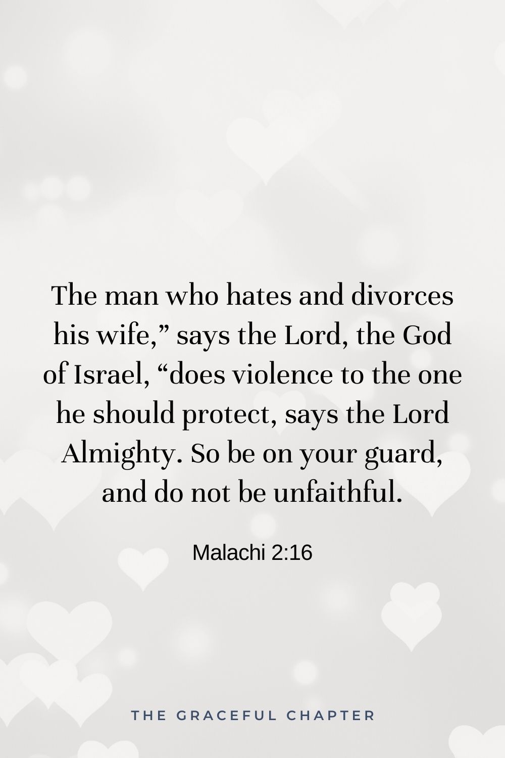 The man who hates and divorces his wife,” says the Lord, the God of Israel, “does violence to the one he should protect, says the Lord Almighty. So be on your guard, and do not be unfaithful. Malachi 2:16