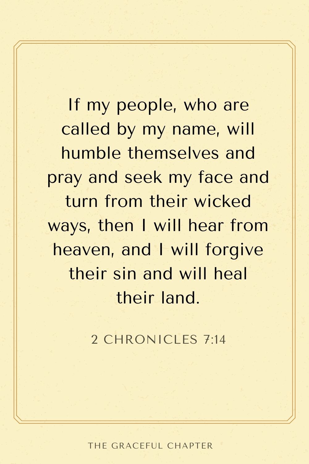 If my people, who are called by my name, will humble themselves and pray and seek my face and turn from their wicked ways, then I will hear from heaven, and I will forgive their sin and will heal their land. 2 Chronicles 7:14