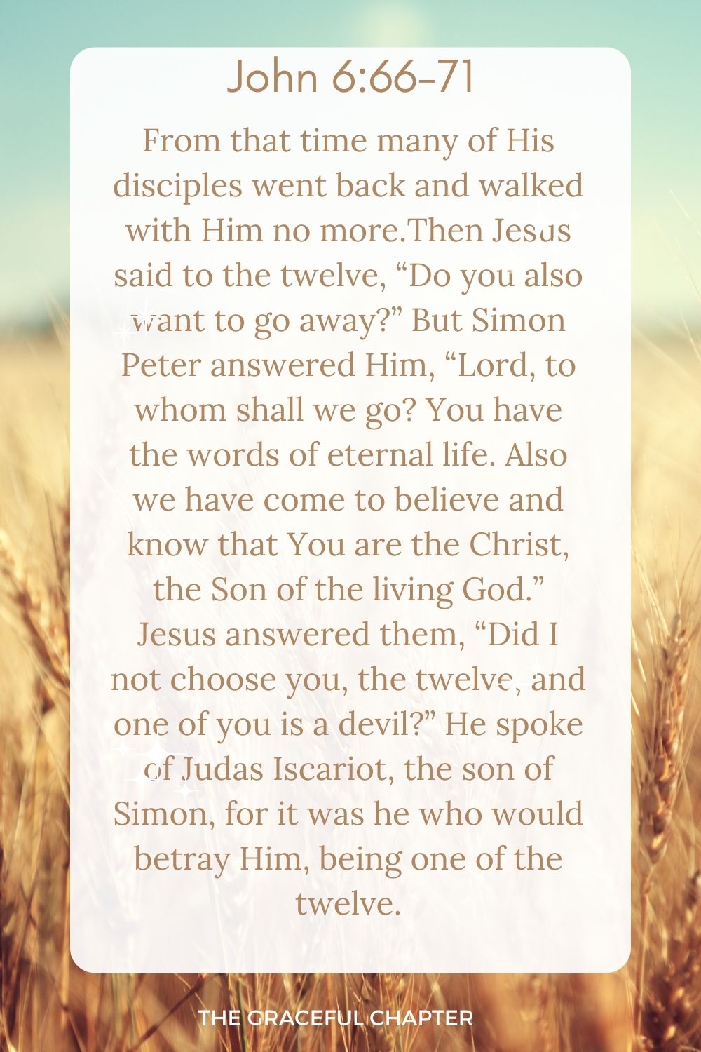  From that time many of His disciples went back and walked with Him no more.Then Jesus said to the twelve, “Do you also want to go away?” But Simon Peter answered Him, “Lord, to whom shall we go? You have the words of eternal life. Also we have come to believe and know that You are the Christ, the Son of the living God.” Jesus answered them, “Did I not choose you, the twelve, and one of you is a devil?” He spoke of Judas Iscariot, the son of Simon, for it was he who would betray Him, being one of the twelve. John 6:66-71