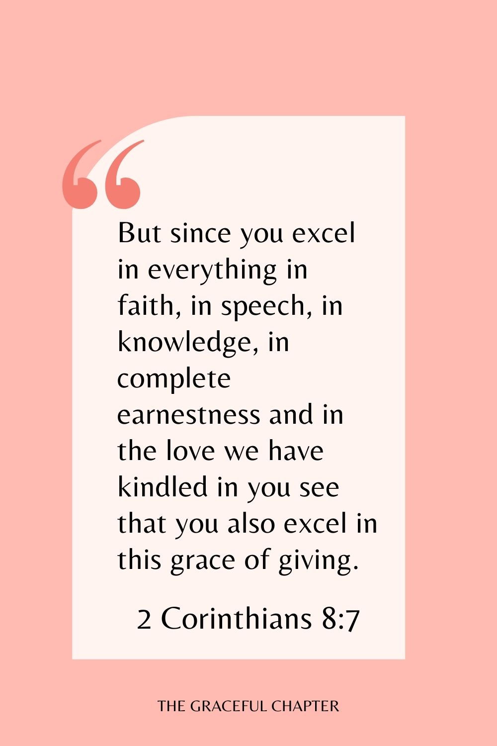 But since you excel in everything in faith, in speech, in knowledge, in complete earnestness and in the love we have kindled in you see that you also excel in this grace of giving. 2 Corinthians 8:7