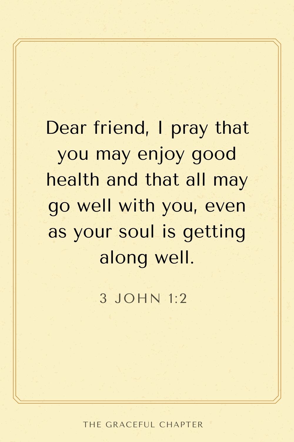 Dear friend, I pray that you may enjoy good health and that all may go well with you, even as your soul is getting along well. 3 John 1:2