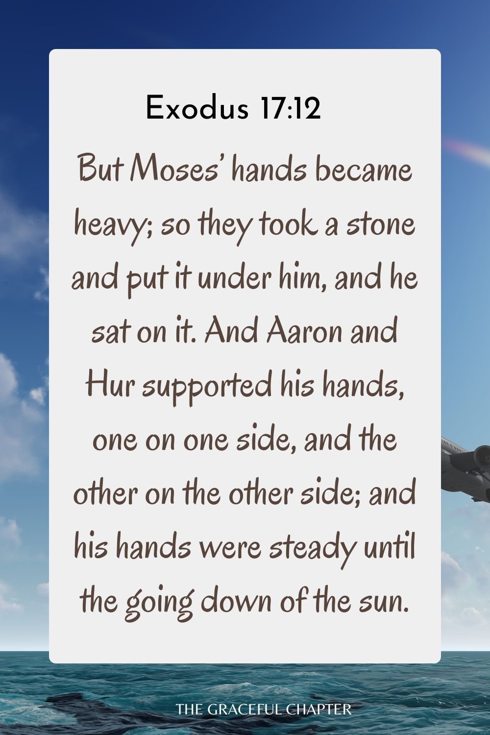 But Moses’ hands became heavy; so they took a stone and put it under him, and he sat on it. And Aaron and Hur supported his hands, one on one side, and the other on the other side; and his hands were steady until the going down of the sun. Exodus 17:12