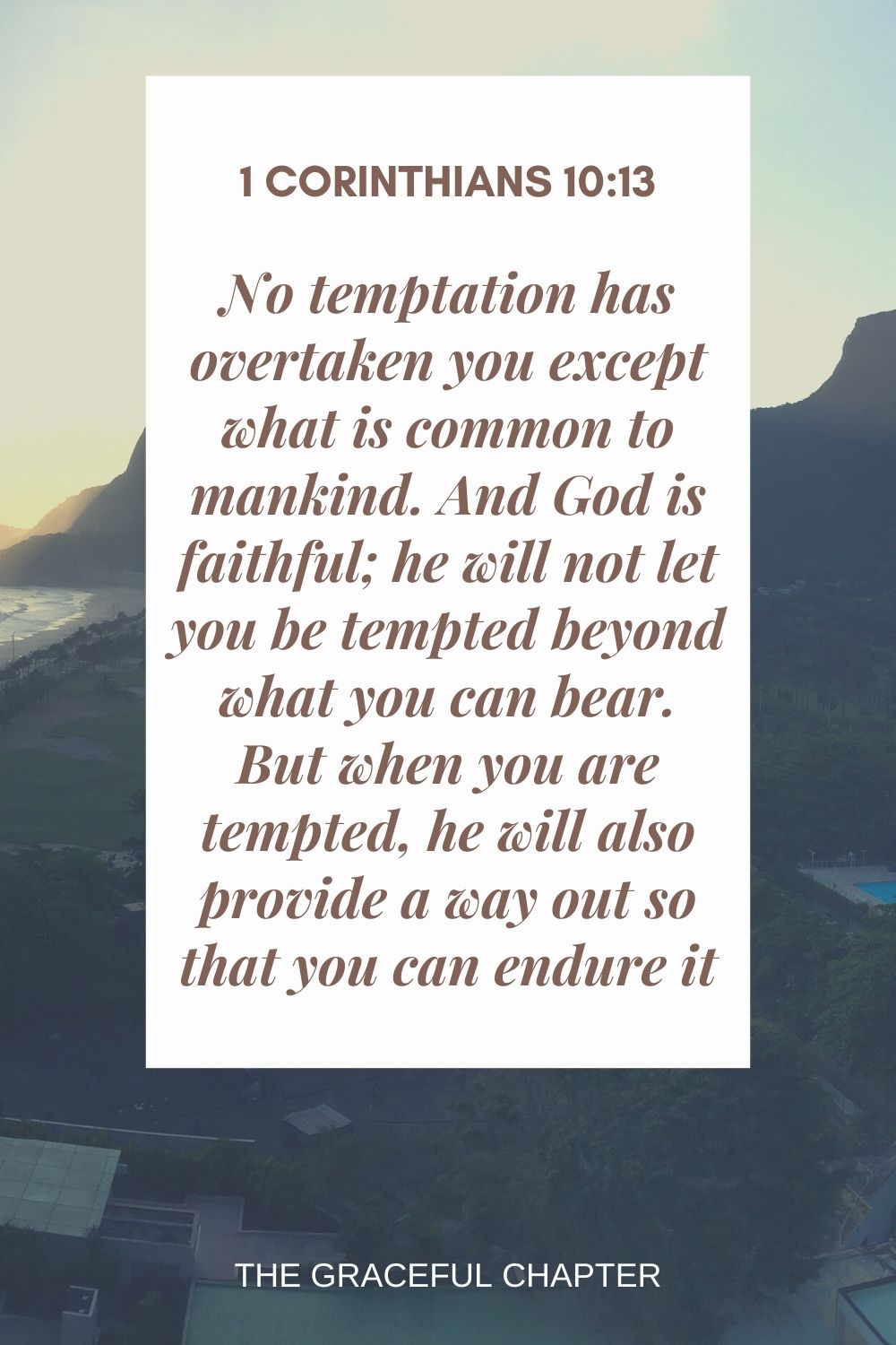 No temptation has overtaken you except what is common to mankind. And God is faithful; he will not let you be tempted  beyond what you can bear. But when you are tempted, he will also provide a way out so that you can endure it. 1 Corinthians 10:13