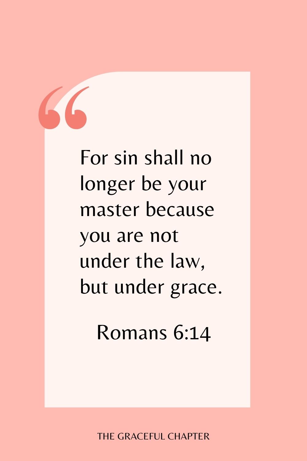 For sin shall no longer be your master because you are not under the law, but under grace. Romans 6:14