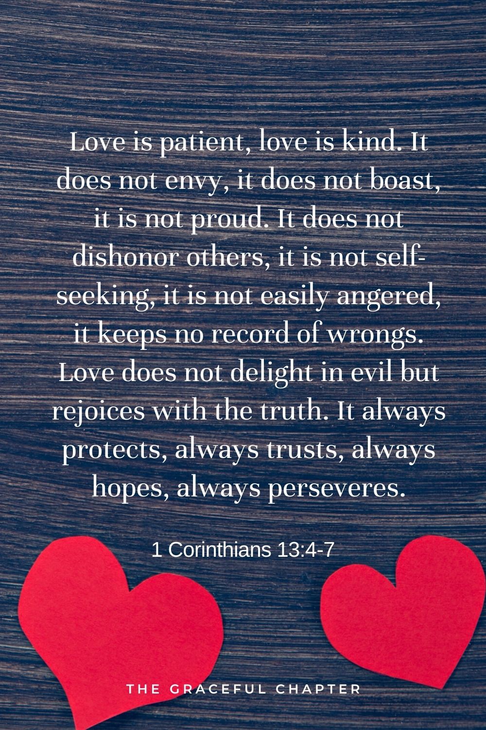 Love is patient, love is kind. It does not envy, it does not boast, it is not proud. It does not dishonor others, it is not self-seeking, it is not easily angered, it keeps no record of wrongs. Love does not delight in evil but rejoices with the truth. It always protects, always trusts, always hopes, always perseveres. 1 Corinthians 13:4-7