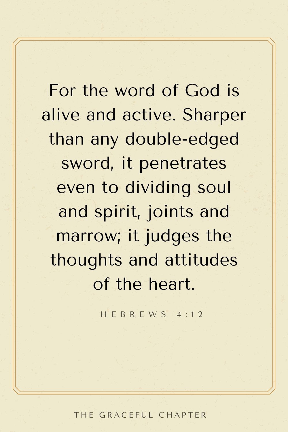 For the word of God is alive and active. Sharper than any double-edged sword, it penetrates even to dividing soul and spirit, joints and marrow; it judges the thoughts and attitudes of the heart. Hebrews 4:12