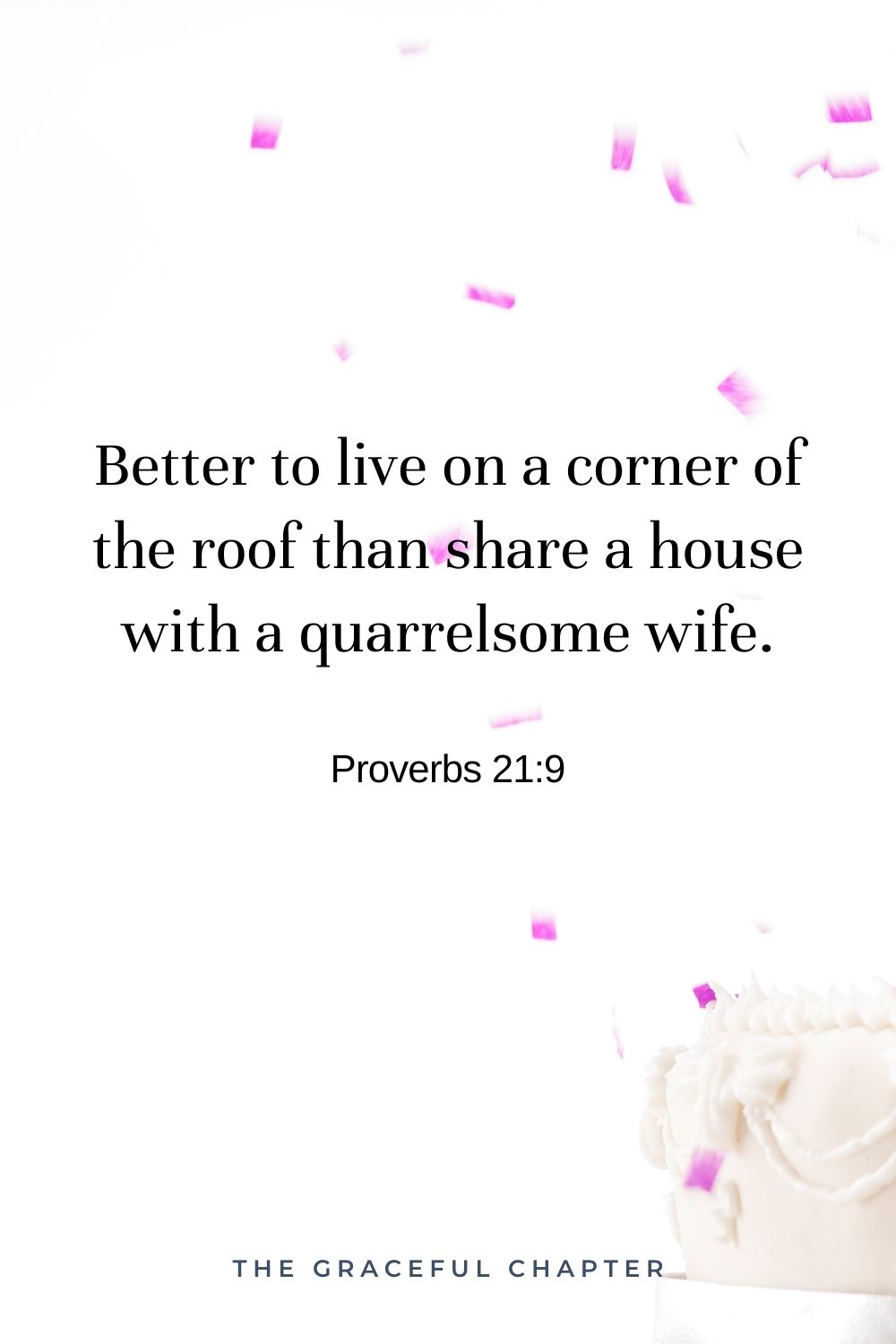 Better to live on a corner of the roof than share a house with a quarrelsome wife. Proverbs 21:9