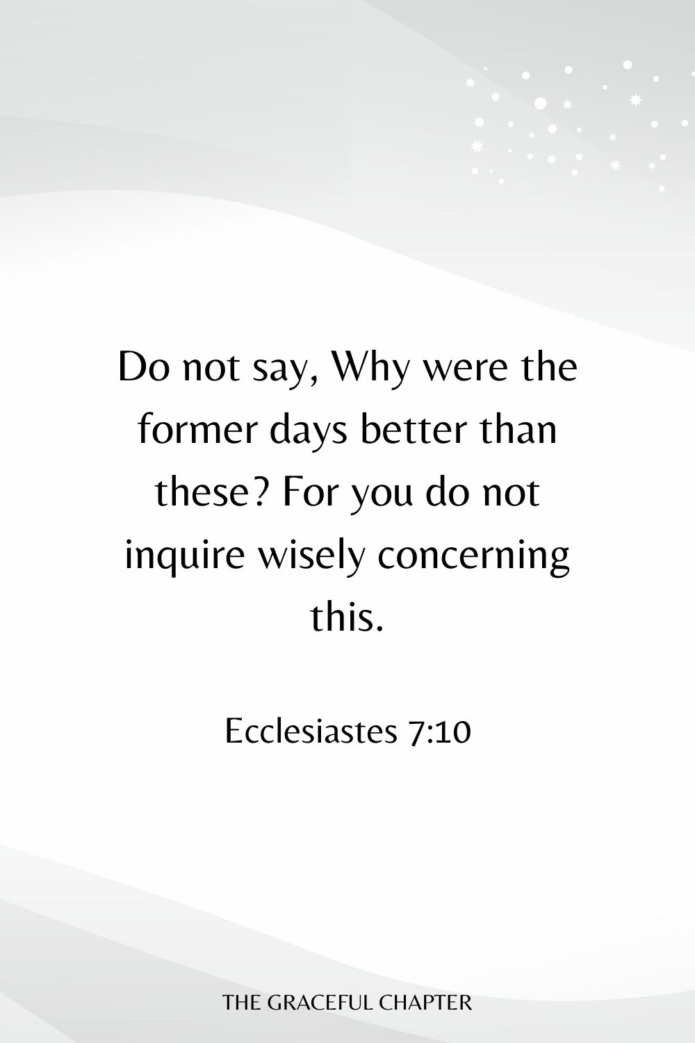 Do not say, Why were the former days better than these? For you do not inquire wisely concerning this. Ecclesiastes 7:10