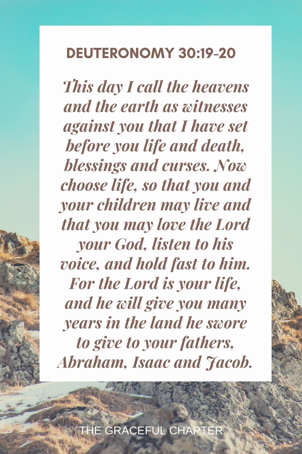 This day I call the heavens and the earth as witnesses against you that I have set before you life and death, blessings and curses. Now choose life, so that you and your children may live and that you may love the Lord your God, listen to his voice, and hold fast to him. For the Lord is your life, and he will give you many years in the land he swore to give to your fathers, Abraham, Isaac and Jacob. Deuteronomy 30:19-20