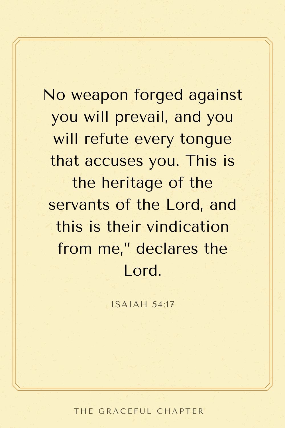 No weapon forged against you will prevail, and you will refute every tongue that accuses you. This is the heritage of the servants of the Lord, and this is their vindication from me,” declares the Lord. Isaiah 54:17