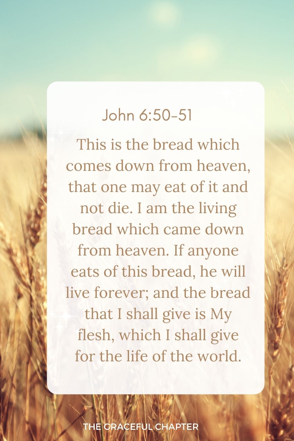 This is the bread which comes down from heaven, that one may eat of it and not die. I am the living bread which came down from heaven. If anyone eats of this bread, he will live forever; and the bread that I shall give is My flesh, which I shall give for the life of the world.” John 6:50-51