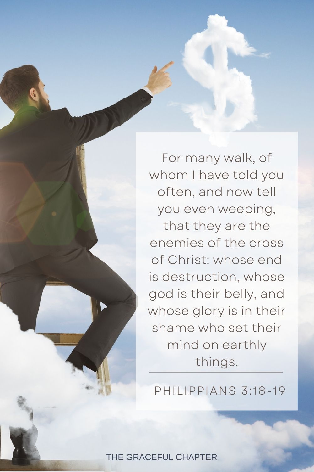 For many walk, of whom I have told you often, and now tell you even weeping, that they are the enemies of the cross of Christ: whose end is destruction, whose god is their belly, and whose glory is in their shame who set their mind on earthly things. Philippians 3:18-19