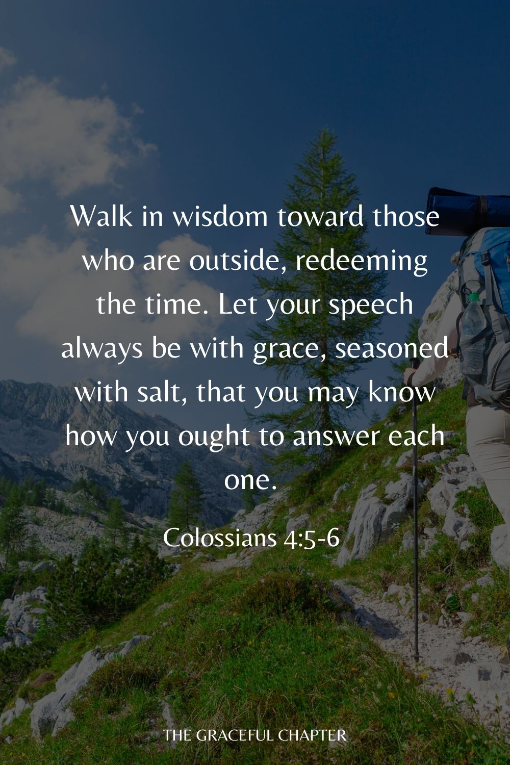 Walk in wisdom toward those who are outside, redeeming the time. Let your speech always be with grace, seasoned with salt, that you may know how you ought to answer each one. Colossians 4:5-6