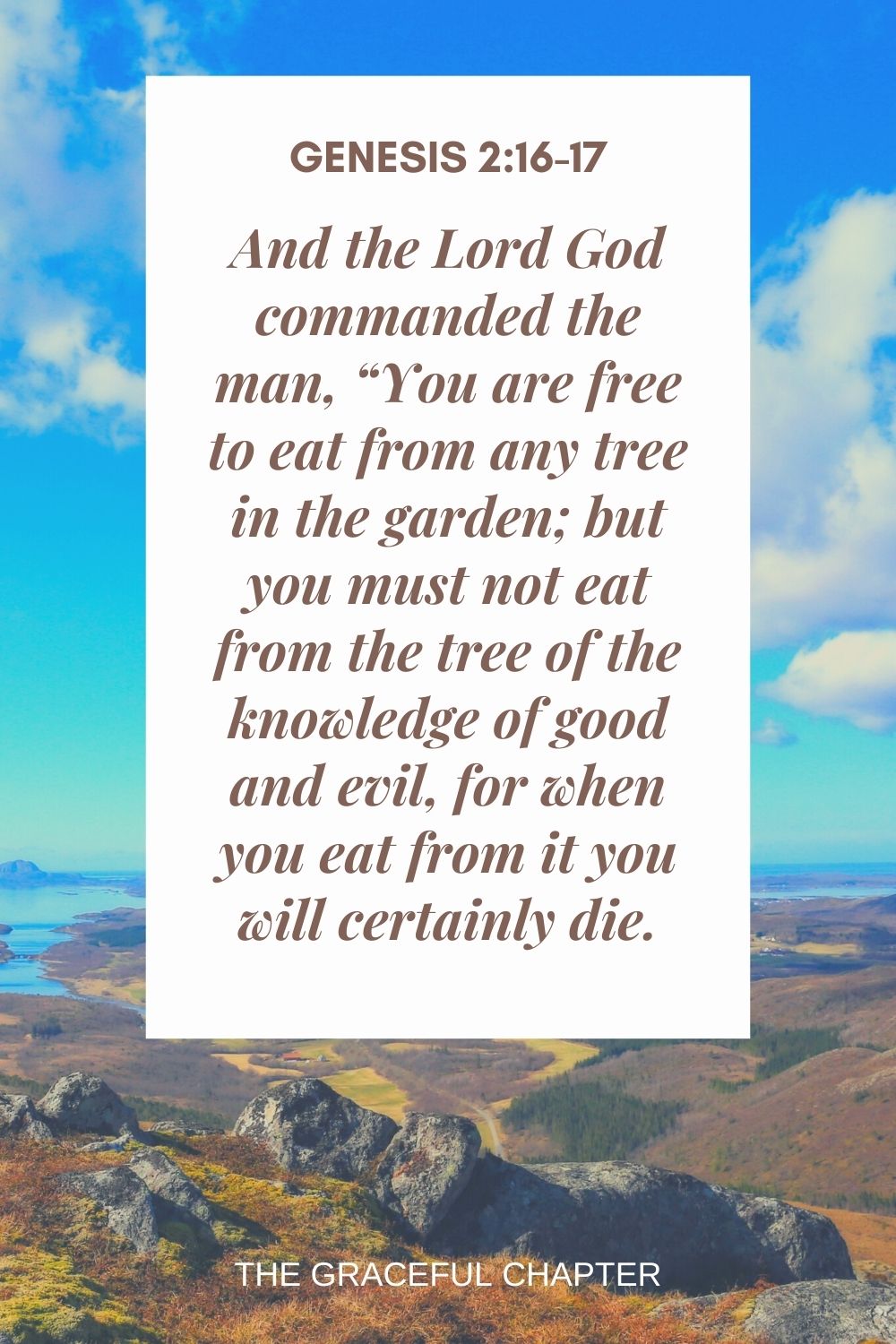 And the Lord God commanded the man, “You are free to eat from any tree in the garden; but you must not eat from the tree of the knowledge of good and evil, for when you eat from it you will certainly die. Genesis 2:16-17