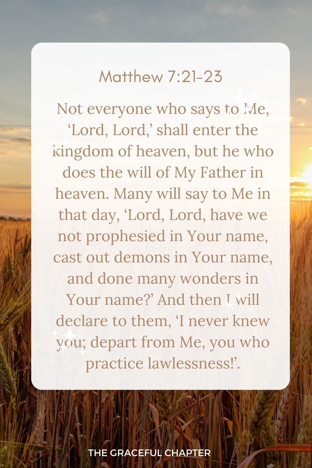 Not everyone who says to Me, ‘Lord, Lord,’ shall enter the kingdom of heaven, but he who does the will of My Father in heaven. Many will say to Me in that day, ‘Lord, Lord, have we not prophesied in Your name, cast out demons in Your name, and done many wonders in Your name?’ And then I will declare to them, ‘I never knew you; depart from Me, you who practice lawlessness!’. Matthew 7:21-23