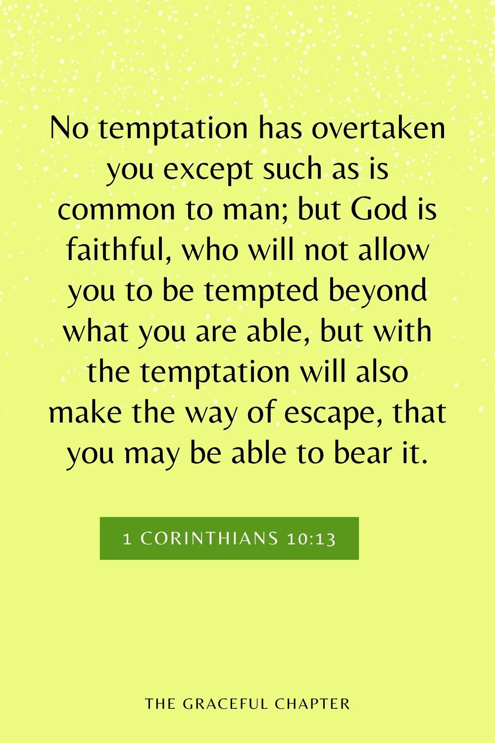 No temptation has overtaken you except such as is common to man; but God is faithful, who will not allow you to be tempted beyond what you are able, but with the temptation will also make the way of escape, that you may be able to bear it. 1 Corinthians 10:13