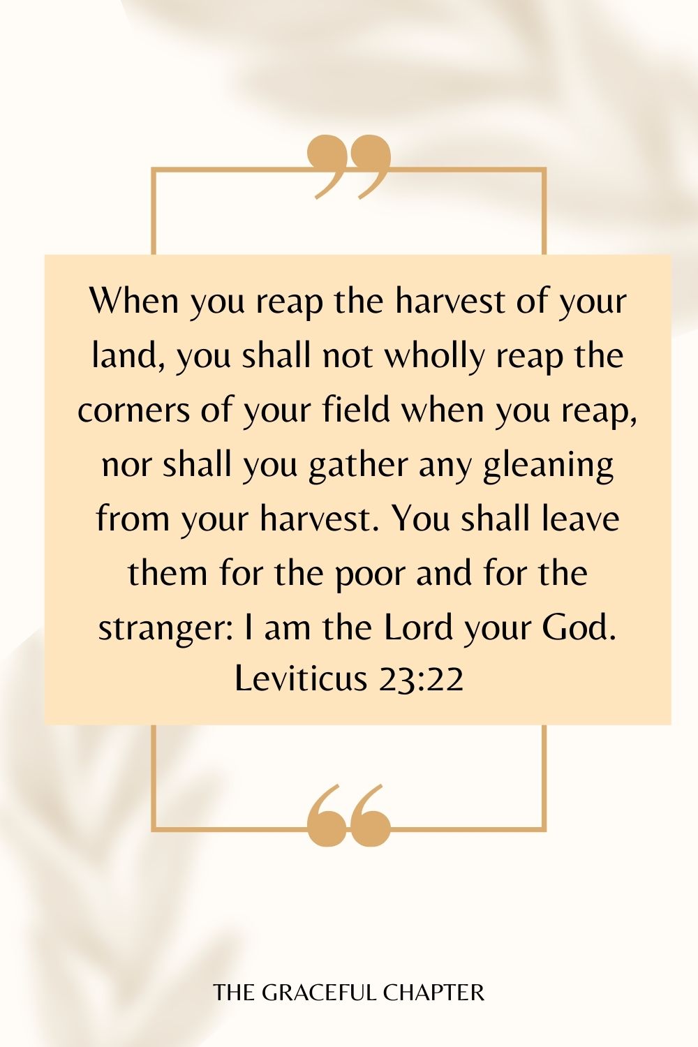 When you reap the harvest of your land, you shall not wholly reap the corners of your field when you reap, nor shall you gather any gleaning from your harvest. You shall leave them for the poor and for the stranger: I am the Lord your God. Leviticus 23:22