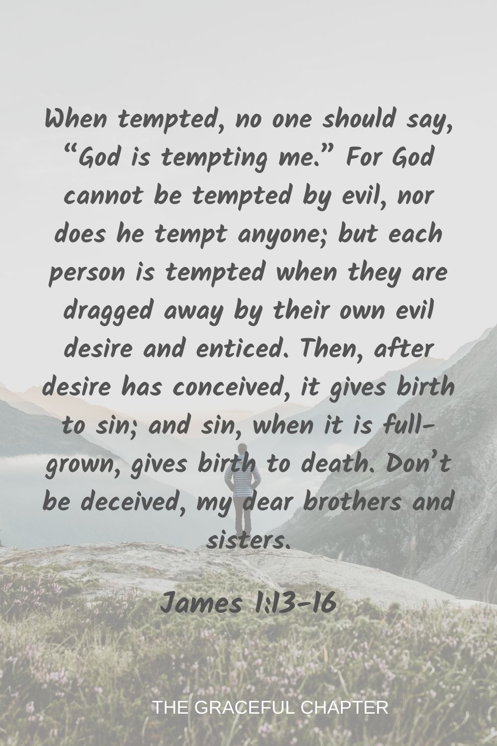 When tempted, no one should say, “God is tempting me.” For God cannot be tempted by evil, nor does he tempt anyone; but each person is tempted when they are dragged away by their own evil desire and enticed. Then, after desire has conceived, it gives birth to sin; and sin, when it is full-grown, gives birth to death. Don’t be deceived, my dear brothers and sisters. James 1:13-16