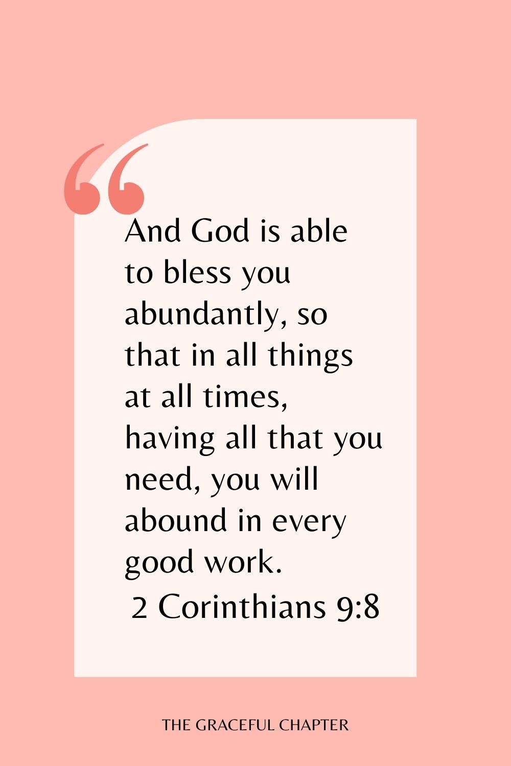 And God is able to bless you abundantly, so that in all things at all times, having all that you need, you will abound in every good work. 2 Corinthians 9:8