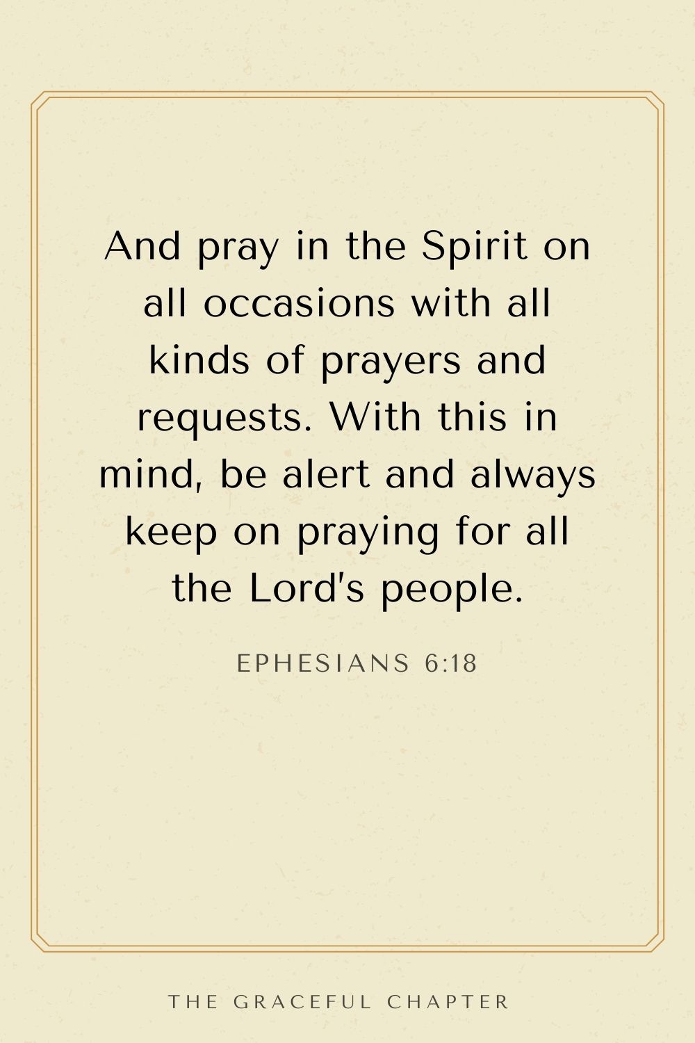 And pray in the Spirit on all occasions with all kinds of prayers and requests. With this in mind, be alert and always keep on praying for all the Lord’s people. Ephesians 6:18