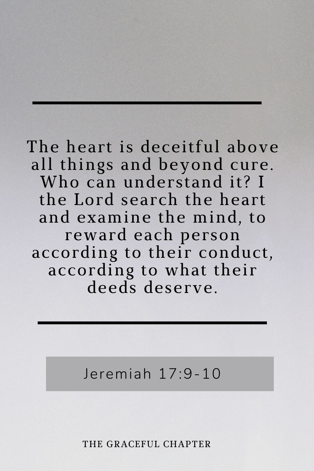 The heart is deceitful above all things and beyond cure. Who can understand it? I the Lord search the heart and examine the mind, to reward each person according to their conduct, according to what their deeds deserve. The heart is deceitful above all things and beyond cure. Who can understand it? I the Lord search the heart and examine the mind, to reward each person according to their conduct, according to what their deeds deserve. Jeremiah 17:9-10