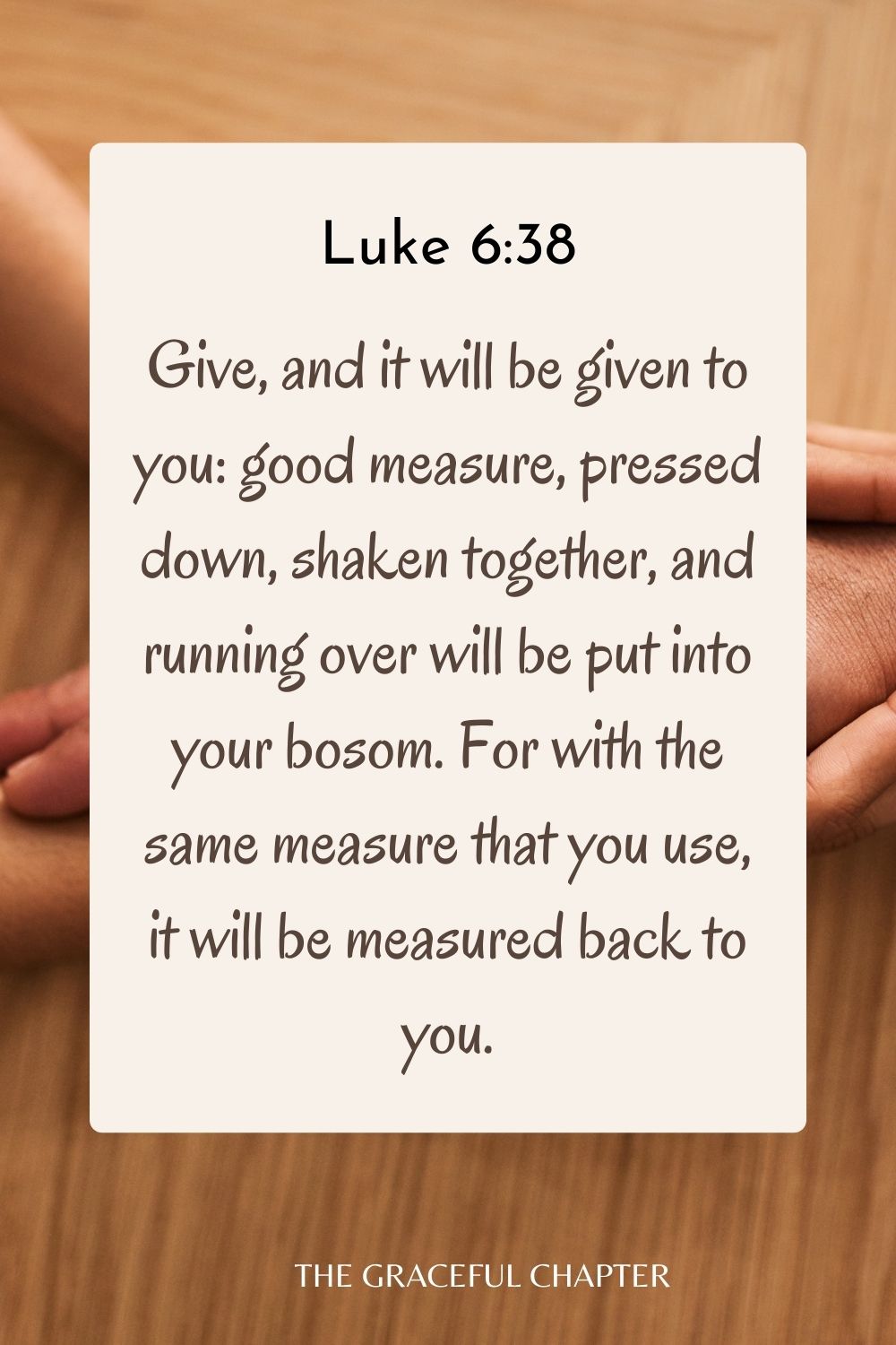 Give, and it will be given to you: good measure, pressed down, shaken together, and running over will be put into your bosom. For with the same measure that you use, it will be measured back to you. Luke 6:38