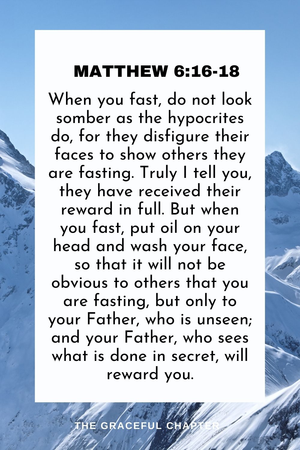 When you fast, do not look somber as the hypocrites do, for they disfigure their faces to show others they are fasting. Truly I tell you, they have received their reward in full. But when you fast, put oil on your head and wash your face, so that it will not be obvious to others that you are fasting, but only to your Father, who is unseen; and your Father, who sees what is done in secret, will reward you. Matthew 6:16-18